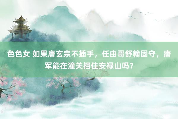 色色女 如果唐玄宗不插手，任由哥舒翰固守，唐军能在潼关挡住安禄山吗？