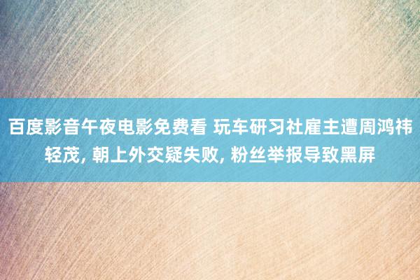 百度影音午夜电影免费看 玩车研习社雇主遭周鸿祎轻茂, 朝上外交疑失败, 粉丝举报导致黑屏