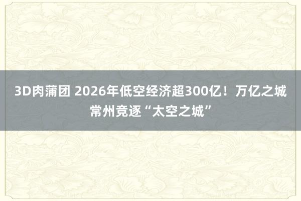 3D肉蒲团 2026年低空经济超300亿！万亿之城常州竞逐“太空之城”