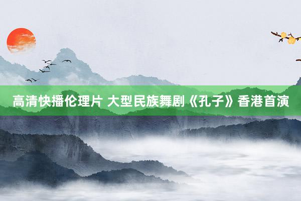 高清快播伦理片 大型民族舞剧《孔子》香港首演