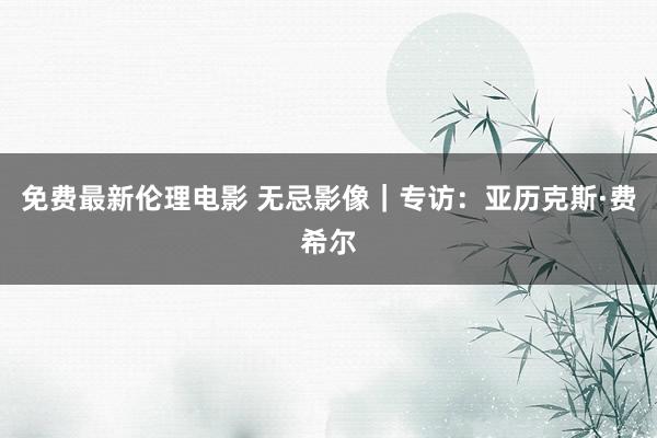 免费最新伦理电影 无忌影像｜专访：亚历克斯·费希尔