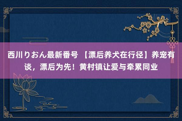 西川りおん最新番号 【漂后养犬在行径】养宠有谈，漂后为先！黄村镇让爱与牵累同业