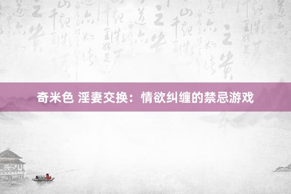 奇米色 淫妻交换：情欲纠缠的禁忌游戏