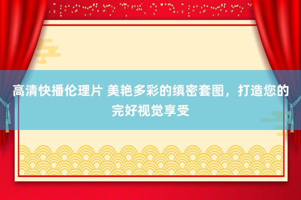 高清快播伦理片 美艳多彩的缜密套图，打造您的完好视觉享受