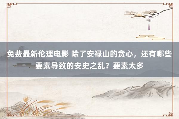 免费最新伦理电影 除了安禄山的贪心，还有哪些要素导致的安史之乱？要素太多