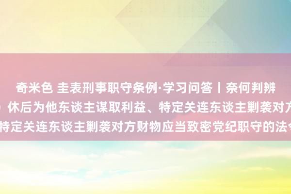 奇米色 圭表刑事职守条例·学习问答丨奈何判辨和把抓去职概况退（离）休后为他东谈主谋取利益、特定关连东谈主剿袭对方财物应当致密党纪职守的法令？
