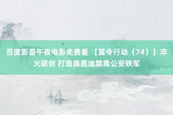 百度影音午夜电影免费看 【夏令行动（74）】淬火砺剑 打造高质地禁毒公安铁军