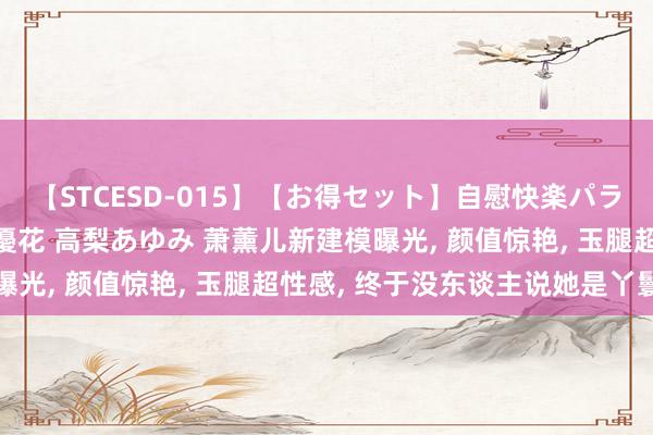 【STCESD-015】【お得セット】自慰快楽パラノイド 大場ゆい 本庄優花 高梨あゆみ 萧薰儿新建模曝光, 颜值惊艳, 玉腿超性感, 终于没东谈主说她是丫鬟了