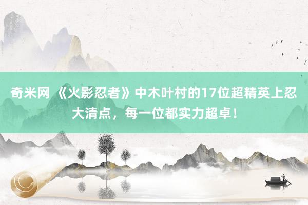 奇米网 《火影忍者》中木叶村的17位超精英上忍大清点,每一位都实力超卓!