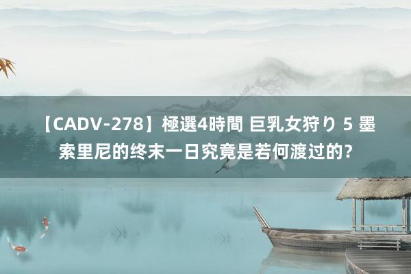 【CADV-278】極選4時間 巨乳女狩り 5 墨索里尼的终末一日究竟是若何渡过的？
