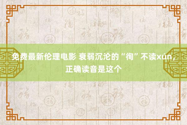 免费最新伦理电影 衰弱沉沦的“徇”不读xún，正确读音是这个