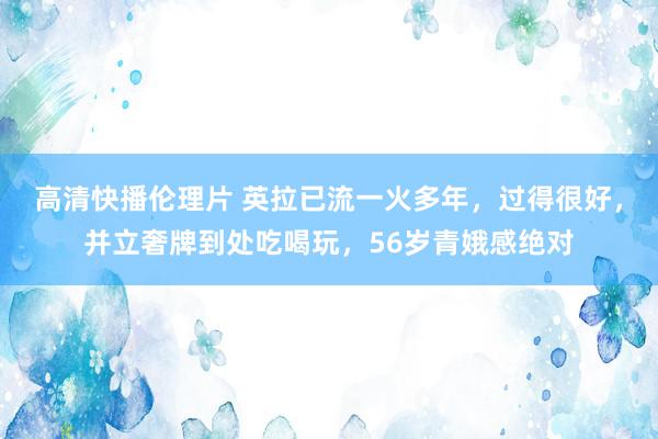 高清快播伦理片 英拉已流一火多年，过得很好，并立奢牌到处吃喝玩，56岁青娥感绝对