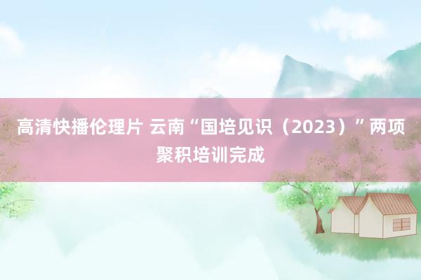 高清快播伦理片 云南“国培见识（2023）”两项聚积培训完成