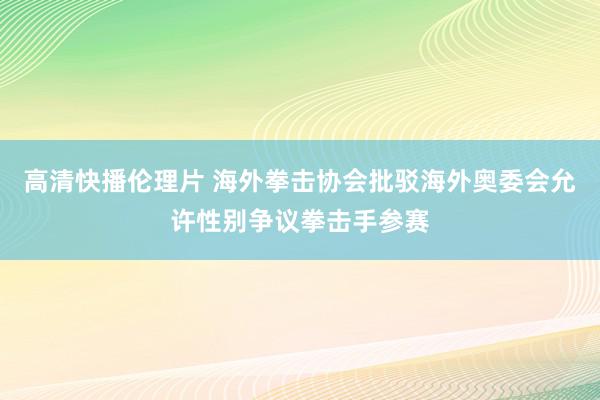 高清快播伦理片 海外拳击协会批驳海外奥委会允许性别争议拳击手参赛