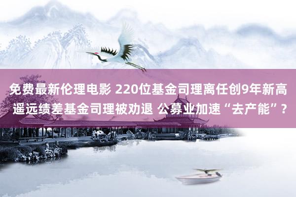 免费最新伦理电影 220位基金司理离任创9年新高 遥远绩差基金司理被劝退 公募业加速“去产能”？