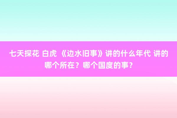 七天探花 白虎 《边水旧事》讲的什么年代 讲的哪个所在？哪个国度的事？