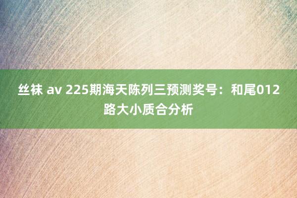 丝袜 av 225期海天陈列三预测奖号：和尾012路大小质合分析
