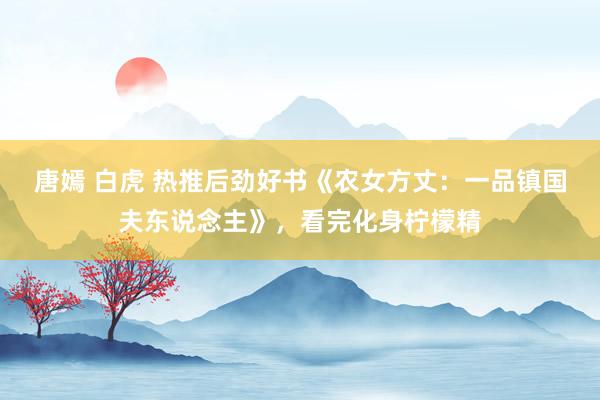 唐嫣 白虎 热推后劲好书《农女方丈：一品镇国夫东说念主》，看完化身柠檬精