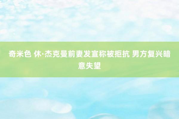 奇米色 休·杰克曼前妻发宣称被拒抗 男方复兴暗意失望