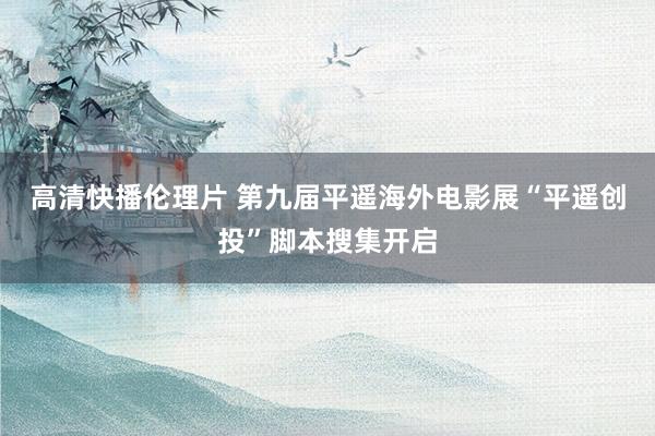 高清快播伦理片 第九届平遥海外电影展“平遥创投”脚本搜集开启