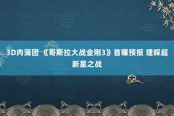 3D肉蒲团 《哥斯拉大战金刚3》首曝预报 理睬超新星之战