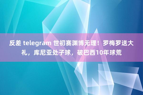 反差 telegram 世初赛渊博无理！罗梅罗送大礼，库尼亚处子球，破巴西10年球荒