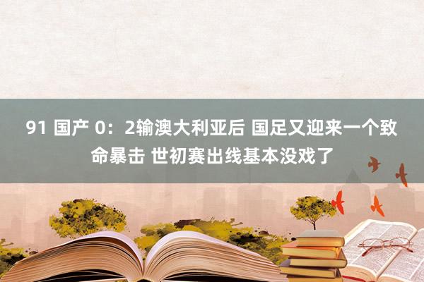 91 国产 0：2输澳大利亚后 国足又迎来一个致命暴击 世初赛出线基本没戏了