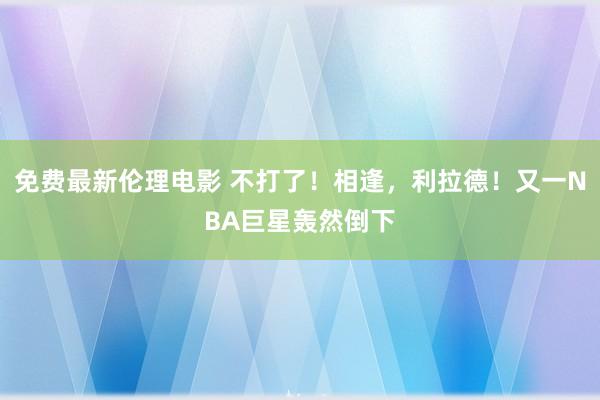 免费最新伦理电影 不打了！相逢，利拉德！又一NBA巨星轰然倒下