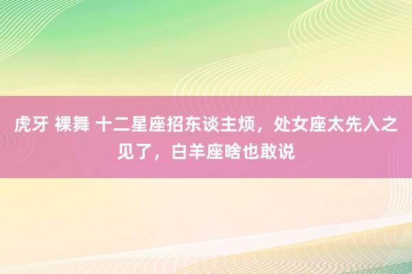 虎牙 裸舞 十二星座招东谈主烦，处女座太先入之见了，白羊座啥也敢说