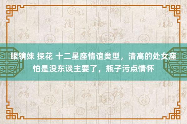 眼镜妹 探花 十二星座情谊类型，清高的处女座怕是没东谈主要了，瓶子污点情怀
