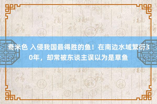 奇米色 入侵我国最得胜的鱼！在南边水域繁衍30年，却常被东谈主误以为是草鱼