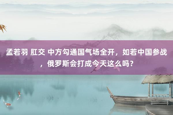 孟若羽 肛交 中方勾通国气场全开，如若中国参战，俄罗斯会打成今天这么吗？
