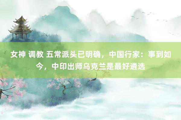 女神 调教 五常派头已明确，中国行家：事到如今，中印出师乌克兰是最好遴选