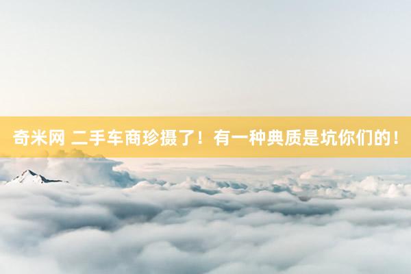 奇米网 二手车商珍摄了！有一种典质是坑你们的！