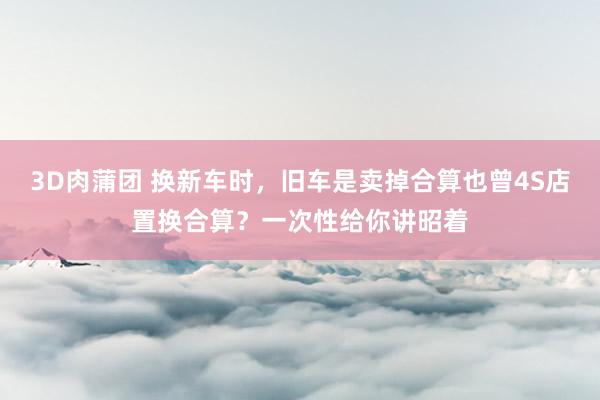 3D肉蒲团 换新车时，旧车是卖掉合算也曾4S店置换合算？一次性给你讲昭着