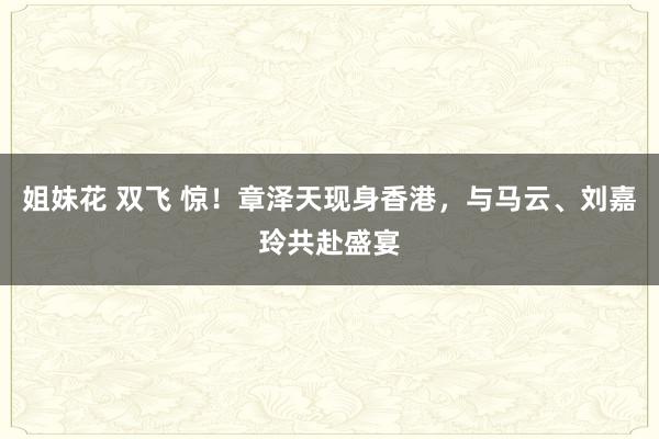 姐妹花 双飞 惊！章泽天现身香港，与马云、刘嘉玲共赴盛宴