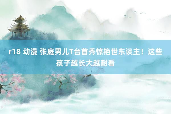 r18 动漫 张庭男儿T台首秀惊艳世东谈主！这些孩子越长大越耐看