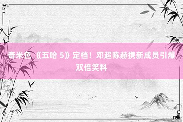 奇米色 《五哈 5》定档！邓超陈赫携新成员引爆双倍笑料