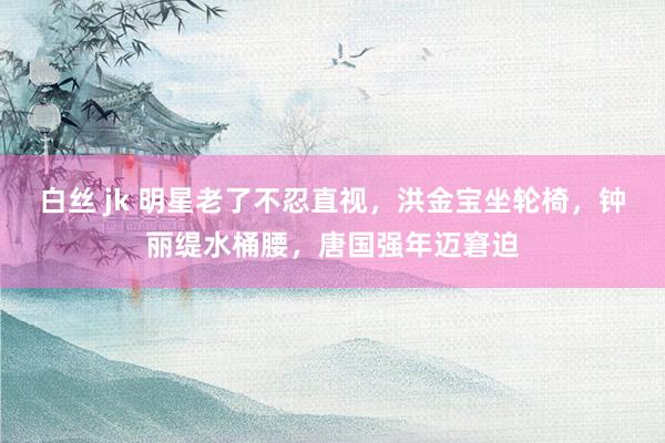 白丝 jk 明星老了不忍直视，洪金宝坐轮椅，钟丽缇水桶腰，唐国强年迈窘迫