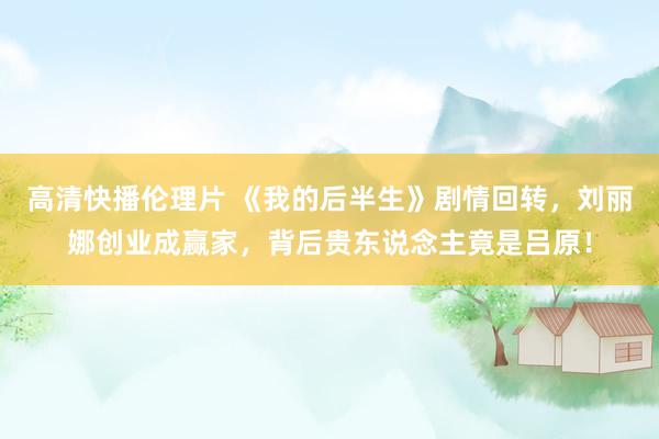 高清快播伦理片 《我的后半生》剧情回转，刘丽娜创业成赢家，背后贵东说念主竟是吕原！