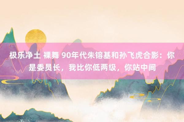 极乐净土 裸舞 90年代朱镕基和孙飞虎合影：你是委员长，我比你低两级，你站中间