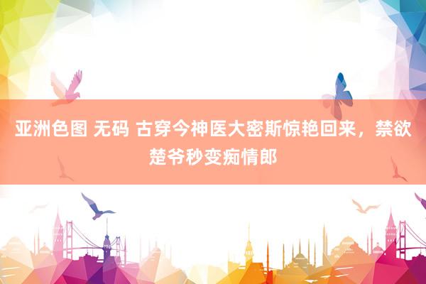 亚洲色图 无码 古穿今神医大密斯惊艳回来，禁欲楚爷秒变痴情郎