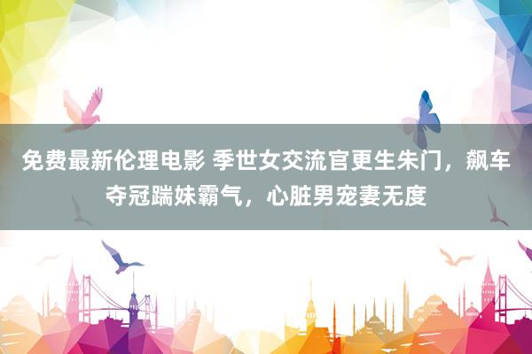 免费最新伦理电影 季世女交流官更生朱门，飙车夺冠踹妹霸气，心脏男宠妻无度