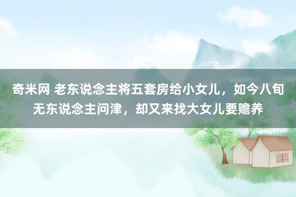 奇米网 老东说念主将五套房给小女儿，如今八旬无东说念主问津，却又来找大女儿要赡养