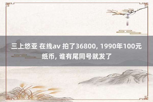 三上悠亚 在线av 拍了36800, 1990年100元纸币, 谁有尾同号就发了
