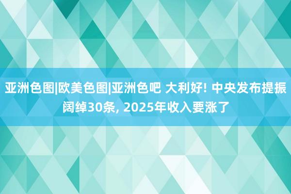 亚洲色图|欧美色图|亚洲色吧 大利好! 中央发布提振阔绰30条, 2025年收入要涨了