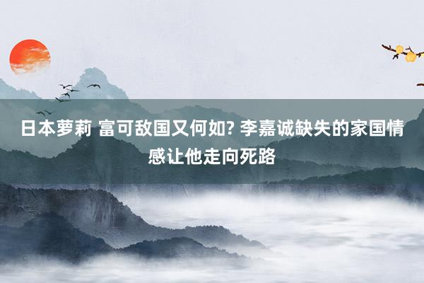 日本萝莉 富可敌国又何如? 李嘉诚缺失的家国情感让他走向死路