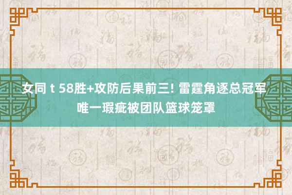 女同 t 58胜+攻防后果前三! 雷霆角逐总冠军 唯一瑕疵被团队篮球笼罩