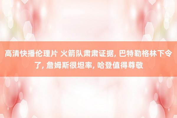 高清快播伦理片 火箭队肃肃证据, 巴特勒格林下令了, 詹姆斯很坦率, 哈登值得尊敬