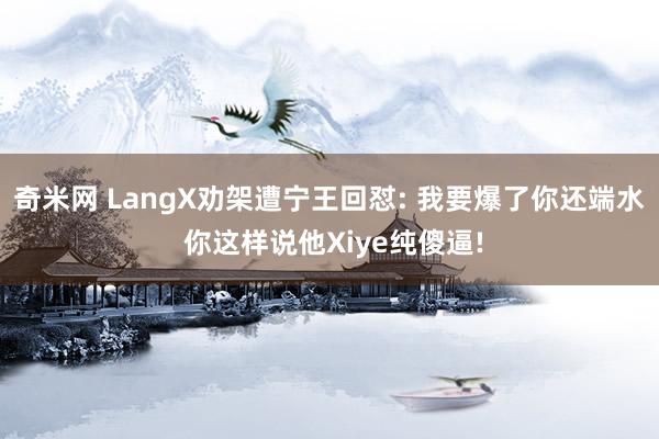 奇米网 LangX劝架遭宁王回怼: 我要爆了你还端水 你这样说他Xiye纯傻逼!